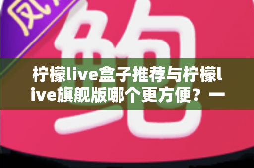 柠檬live盒子推荐与柠檬live旗舰版哪个更方便？一份保姆级深度对比评测，帮你选对版本不踩坑