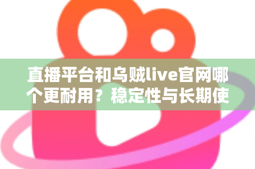 直播平台和乌贼live官网哪个更耐用?稳定性与长期使用体验深度测评指南 直播平台和乌贼live官网哪个更耐用?稳定性与长期使用体验深度测评指南