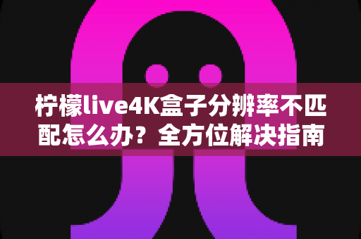 柠檬live4K盒子分辨率不匹配怎么办?全方位解决指南助您快速恢复高清观影体验 柠檬live4K盒子分辨率不匹配怎么办?全方位解决指南助您快速恢复高清观影体验