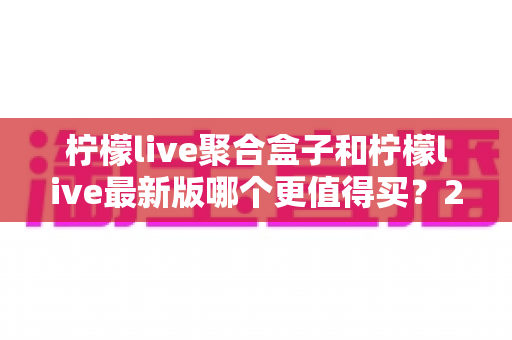 柠檬live聚合盒子和柠檬live最新版哪个更值得买?2025年最全选购对比指南与避坑建议 柠檬live聚合盒子和柠檬live最新版哪个更值得买?2025年最全选购对比指南与避坑建议