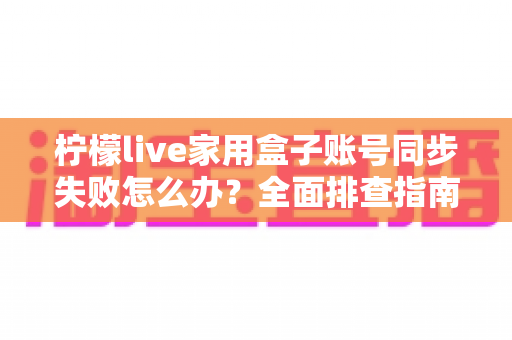 柠檬live家用盒子账号同步失败怎么办？全面排查指南与高效解决方法