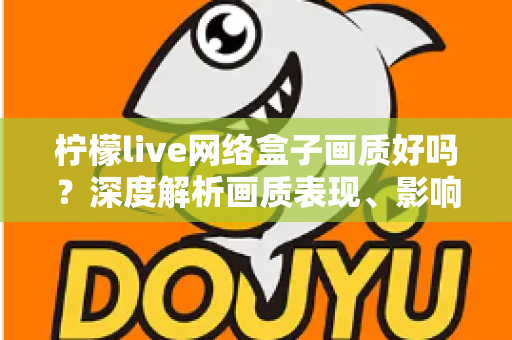 柠檬live网络盒子画质好吗？深度解析画质表现、影响因素与实用优化技巧