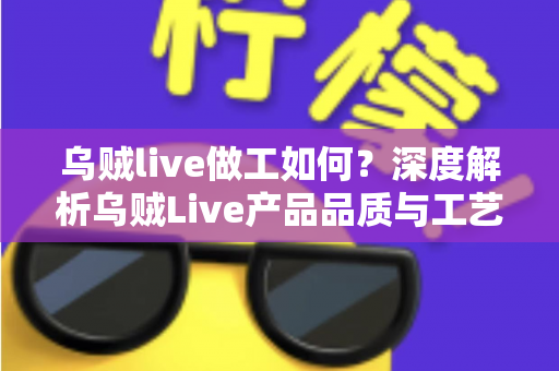 乌贼live做工如何？深度解析乌贼Live产品品质与工艺水准的全面评测指南