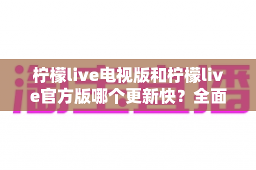 柠檬live电视版和柠檬live官方版哪个更新快？全面对比解析帮你选对版本