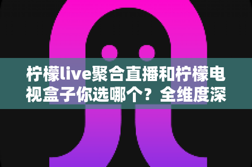 柠檬live聚合直播和柠檬电视盒子你选哪个？全维度深度对比评测与实用选购指南