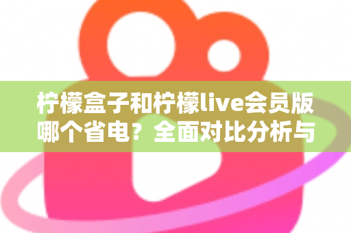 柠檬盒子和柠檬live会员版哪个省电？全面对比分析与省电技巧一文读懂