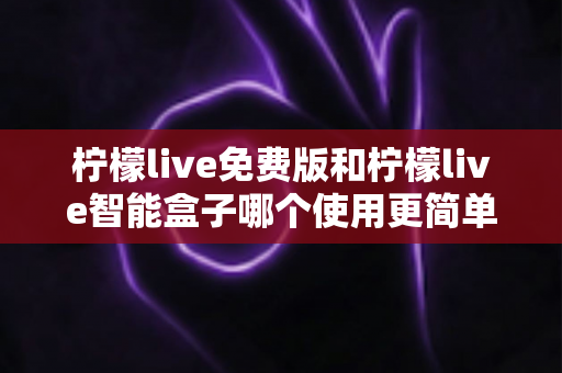 柠檬live免费版和柠檬live智能盒子哪个使用更简单？深度对比测评帮你选对不踩坑