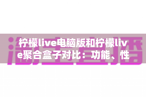 柠檬live电脑版和柠檬live聚合盒子对比：功能、性能与使用场景全解析
