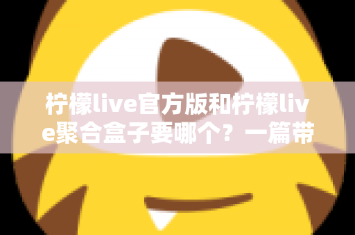 柠檬live官方版和柠檬live聚合盒子要哪个？一篇带你彻底搞懂的深度对比指南
