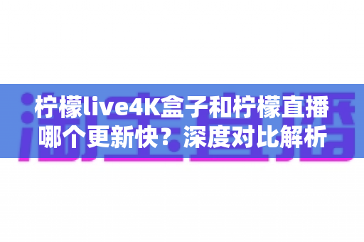 柠檬live4K盒子和柠檬直播哪个更新快？深度对比解析与选购指南