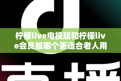 柠檬live电视版和柠檬live会员版哪个更适合老人用？子女必看的完整对比与实用选择指南