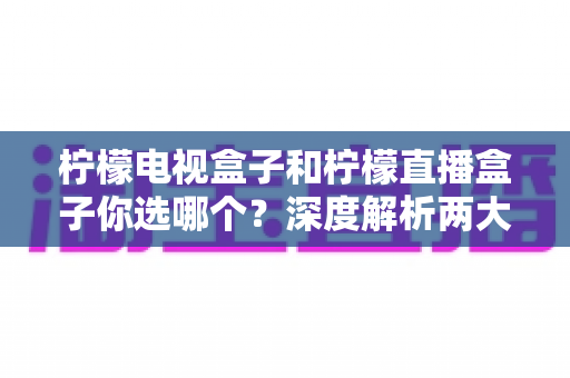 柠檬电视盒子和柠檬直播盒子你选哪个?深度解析两大热门盒子的差异与选购全攻略 柠檬电视盒子和柠檬直播盒子你选哪个?深度解析两大热门盒子的差异与选购全攻略