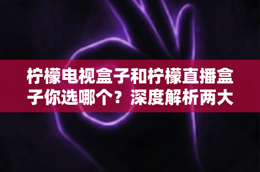 柠檬电视盒子和柠檬直播盒子你选哪个？深度解析两大热门盒子的差异与选购全攻略