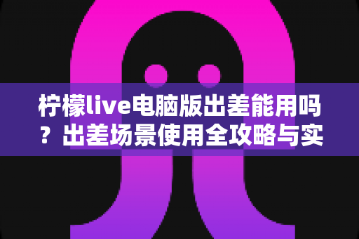柠檬live电脑版出差能用吗？出差场景使用全攻略与实用解答