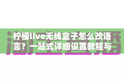 柠檬live无线盒子怎么改语言？一站式详细设置教程与常见问题解答