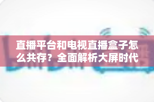 直播平台和电视直播盒子怎么共存?全面解析大屏时代双端共赢之道 直播平台和电视直播盒子怎么共存?全面解析大屏时代双端共赢之道