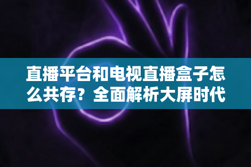 直播平台和电视直播盒子怎么共存？全面解析大屏时代双端共赢之道