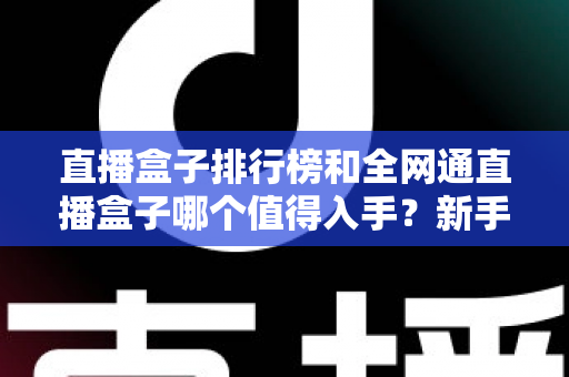 直播盒子排行榜和全网通直播盒子哪个值得入手?新手选购全攻略与避坑指南 直播盒子排行榜和全网通直播盒子哪个值得入手?新手选购全攻略与避坑指南
