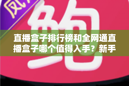 直播盒子排行榜和全网通直播盒子哪个值得入手？新手选购全攻略与避坑指南