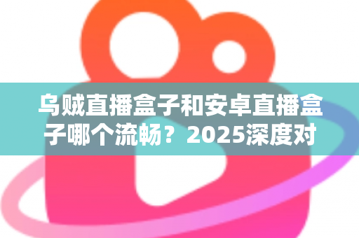 乌贼直播盒子和安卓直播盒子哪个流畅?2025深度对比评测与选购指南 乌贼直播盒子和安卓直播盒子哪个流畅?2025深度对比评测与选购指南