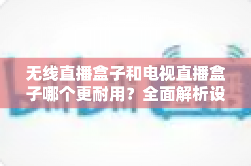 无线直播盒子和电视直播盒子哪个更耐用？全面解析设备寿命差异与科学选购指南