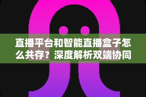 直播平台和智能直播盒子怎么共存？深度解析双端协同的直播新生态与共赢之道