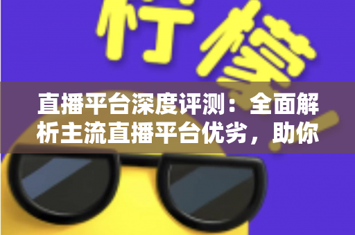 直播平台深度评测：全面解析主流直播平台优劣，助你精准选对心仪之选
