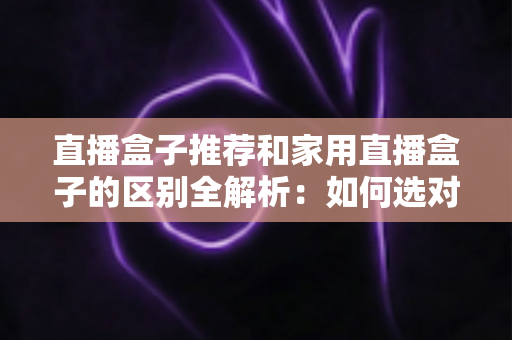 直播盒子推荐和家用直播盒子的区别全解析：如何选对直播设备提升你的直播体验？