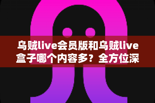 乌贼live会员版和乌贼live盒子哪个内容多？全方位深度对比，帮你选出内容更丰富、体验更好的版本