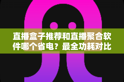 直播盒子推荐和直播聚合软件哪个省电？最全功耗对比与省电选购指南