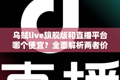 乌贼live旗舰版和直播平台哪个便宜?全面解析两者价格差异与高性价比选择指南 乌贼live旗舰版和直播平台哪个便宜?全面解析两者价格差异与高性价比选择指南