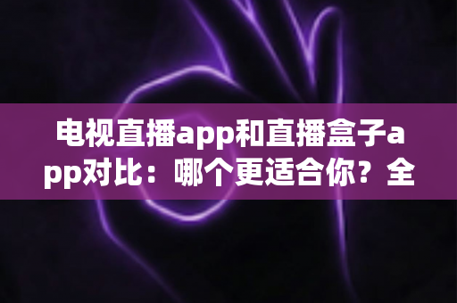 电视直播app和直播盒子app对比：哪个更适合你？全面解析帮你选对观影工具
