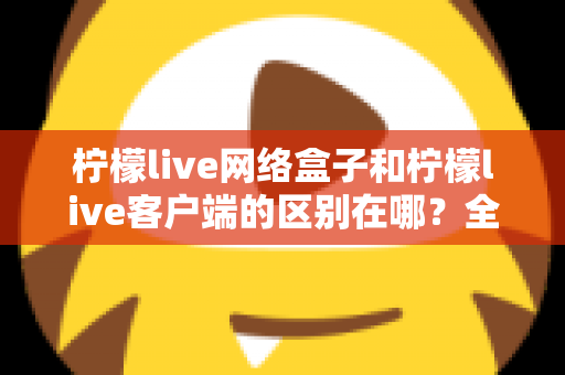 柠檬live网络盒子和柠檬live客户端的区别在哪？全面解析两者差异，帮你选对观影方式