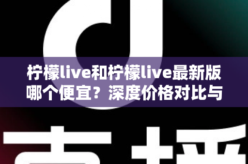 柠檬live和柠檬live最新版哪个便宜？深度价格对比与实用省钱指南
