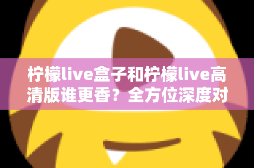 柠檬live盒子和柠檬live高清版谁更香？全方位深度对比，看完再选不吃亏