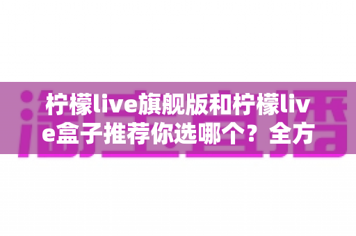 柠檬live旗舰版和柠檬live盒子推荐你选哪个?全方位对比帮你一次选对 柠檬live旗舰版和柠檬live盒子推荐你选哪个?全方位对比帮你一次选对