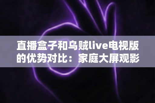 直播盒子和乌贼live电视版的优势对比:家庭大屏观影方案选购全指南 直播盒子和乌贼live电视版的优势对比:家庭大屏观影方案选购全指南