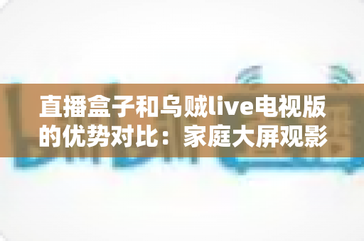 直播盒子和乌贼live电视版的优势对比：家庭大屏观影方案选购全指南
