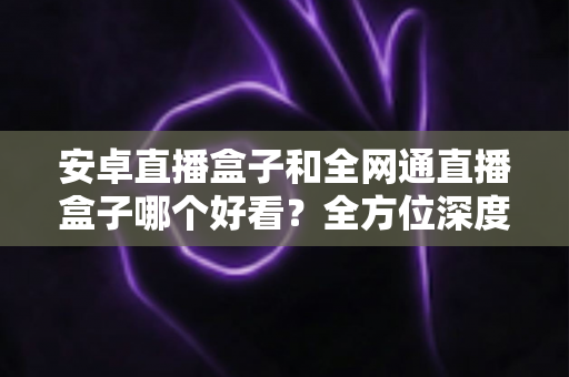 安卓直播盒子和全网通直播盒子哪个好看？全方位深度对比解析，帮你选对不选贵
