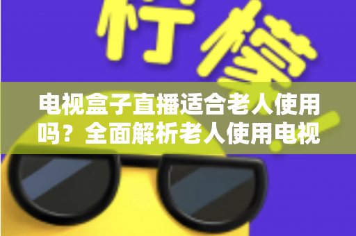 电视盒子直播适合老人使用吗？全面解析老人使用电视盒子看直播的优势、难点与选购指南