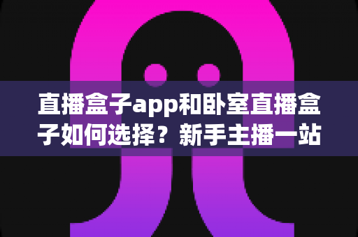 直播盒子app和卧室直播盒子如何选择？新手主播一站式选购与搭建完全指南