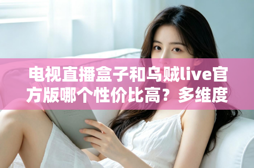 电视直播盒子和乌贼live官方版哪个性价比高？多维度深度对比与选购指南