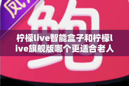 柠檬live智能盒子和柠檬live旗舰版哪个更适合老人用？超详细选购对比指南，帮长辈轻松选对电视盒子