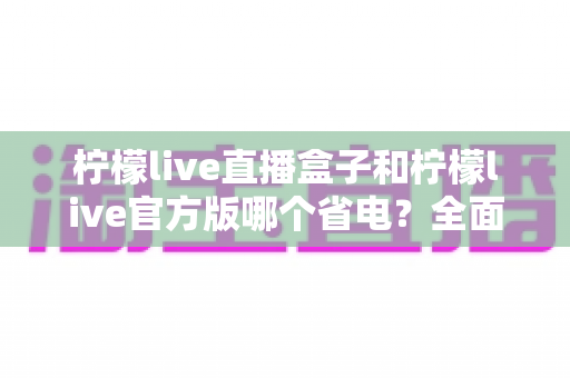 柠檬live直播盒子和柠檬live官方版哪个省电？全面功耗对比与实用省电指南