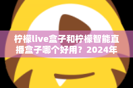 柠檬live盒子和柠檬智能直播盒子哪个好用?2024年最全选购指南与深度对比评测 柠檬live盒子和柠檬智能直播盒子哪个好用?2024年最全选购指南与深度对比评测