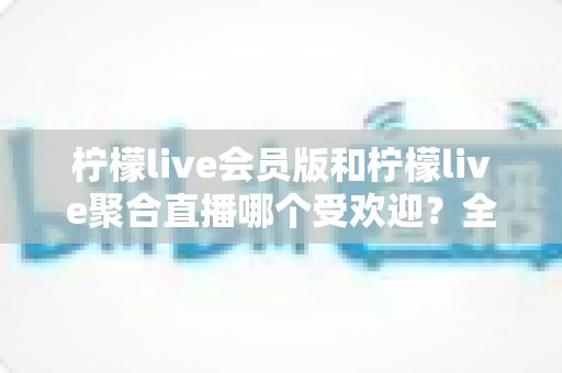柠檬live会员版和柠檬live聚合直播哪个受欢迎？全面对比分析与选购指南