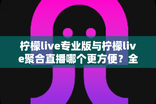 柠檬live专业版与柠檬live聚合直播哪个更方便？全面对比帮你找到最优选择