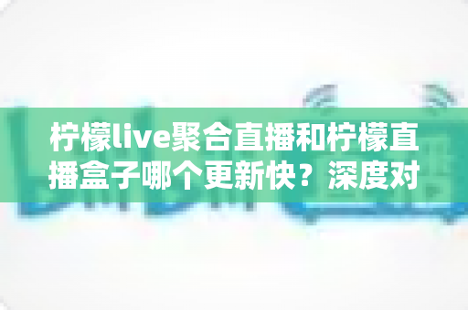 柠檬live聚合直播和柠檬直播盒子哪个更新快？深度对比助你选择最佳追剧利器