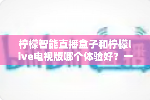 柠檬智能直播盒子和柠檬live电视版哪个体验好?一文看懂差异,选对不踩坑 柠檬智能直播盒子和柠檬live电视版哪个体验好?一文看懂差异,选对不踩坑