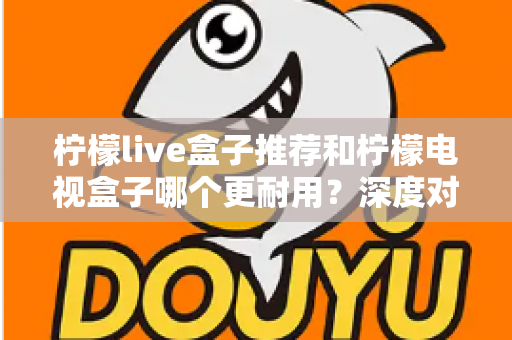 柠檬live盒子推荐和柠檬电视盒子哪个更耐用？深度对比解析助你选对家用电视盒子不踩坑